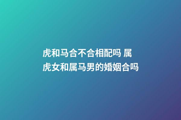 虎和马合不合相配吗 属虎女和属马男的婚姻合吗
